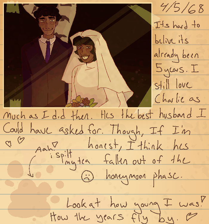 IMAGE IDENTIFICATION: a drawn page from a journal. There is a taped in image of a wedding between a tall man, Charlie, in a purple suit, and a shorter woman, Shannon, in white veil and dress. there is writing on the side that says START TEXT May fourth, 1968. Its hard to believe its already been five years. I still love Charlie as much as i did then. Hes the best husband i could have asked for. Though, if im honest, i think hes fallen out of the honeymoon phase. Look at how young i was! how the years fly by. END TEXT Aside from the text, there are multiple drawn hearts and a tea spill, which has Aah! i spilt my tea written beside it, along with a frowny face. END ID